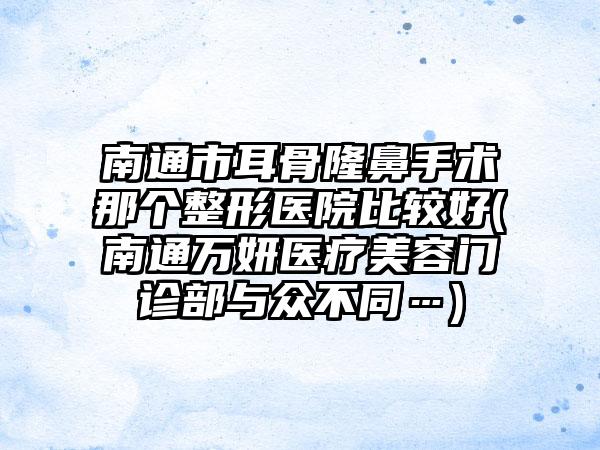 南通市耳骨隆鼻手术那个整形医院比较好(南通万妍医疗美容门诊部与众不同…)