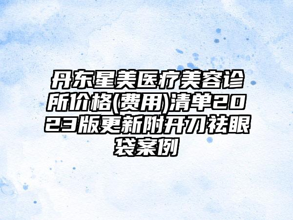 丹东星美医疗美容诊所价格(费用)清单2023版更新附开刀祛眼袋案例