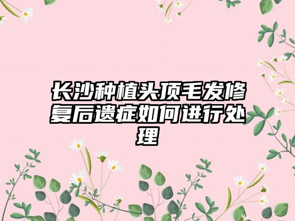 长沙种植头顶毛发修复后遗症如何进行处理