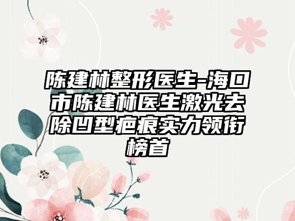 陈建林整形医生-海口市陈建林医生激光去除凹型疤痕实力领衔榜首