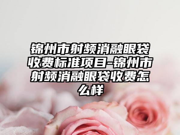 锦州市射频消融眼袋收费标准项目-锦州市射频消融眼袋收费怎么样