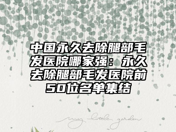 中国永久去除腿部毛发医院哪家强：永久去除腿部毛发医院前50位名单集结