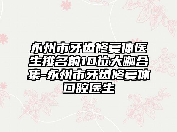 永州市牙齿修复体医生排名前10位大咖合集-永州市牙齿修复体口腔医生