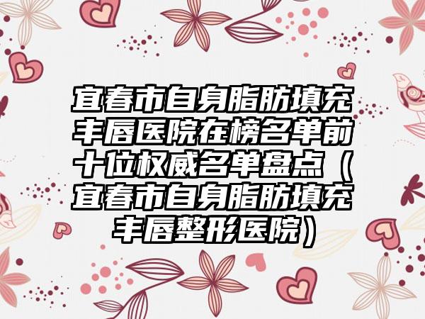 宜春市自身脂肪填充丰唇医院在榜名单前十位权威名单盘点（宜春市自身脂肪填充丰唇整形医院）