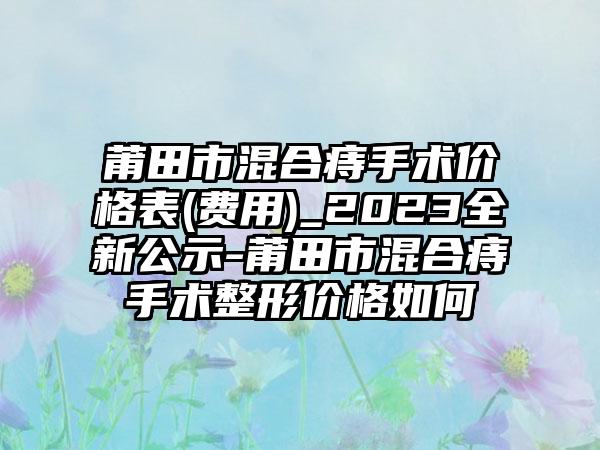 莆田市混合痔手术价格表(费用)_2023全新公示-莆田市混合痔手术整形价格如何