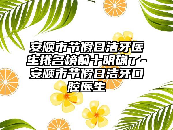 安顺市节假日洁牙医生排名榜前十明确了-安顺市节假日洁牙口腔医生