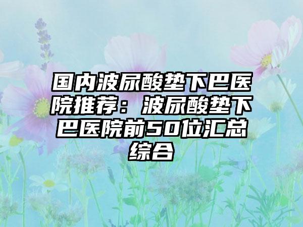 国内波尿酸垫下巴医院推荐：波尿酸垫下巴医院前50位汇总综合