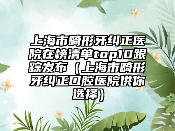上海市畸形牙纠正医院在榜清单top10跟踪发布（上海市畸形牙纠正口腔医院供你选择）