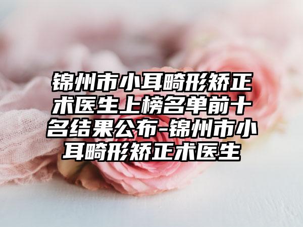 锦州市小耳畸形矫正术医生上榜名单前十名结果公布-锦州市小耳畸形矫正术医生