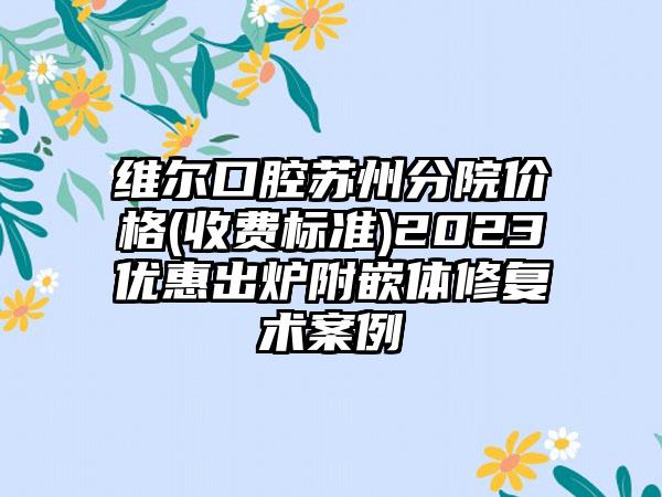 维尔口腔苏州分院价格(收费标准)2023优惠出炉附嵌体修复术案例