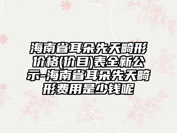 海南省耳朵先天畸形价格(价目)表全新公示-海南省耳朵先天畸形费用是少钱呢