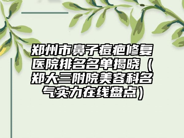 郑州市鼻子痘疤修复医院排名名单揭晓（郑大三附院美容科名气实力在线盘点）