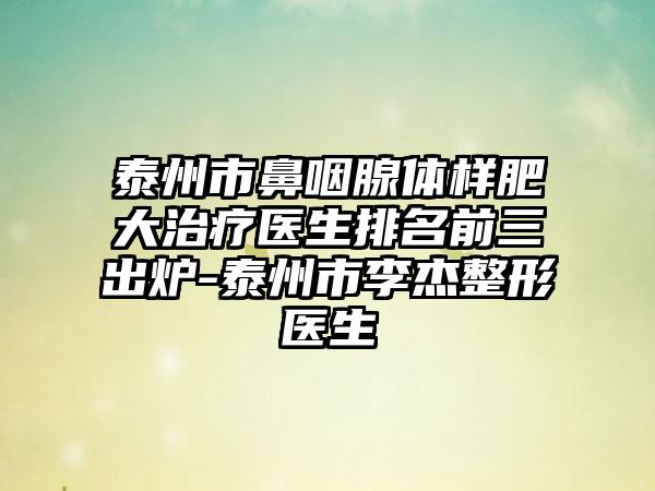 泰州市鼻咽腺体样肥大治疗医生排名前三出炉-泰州市李杰整形医生