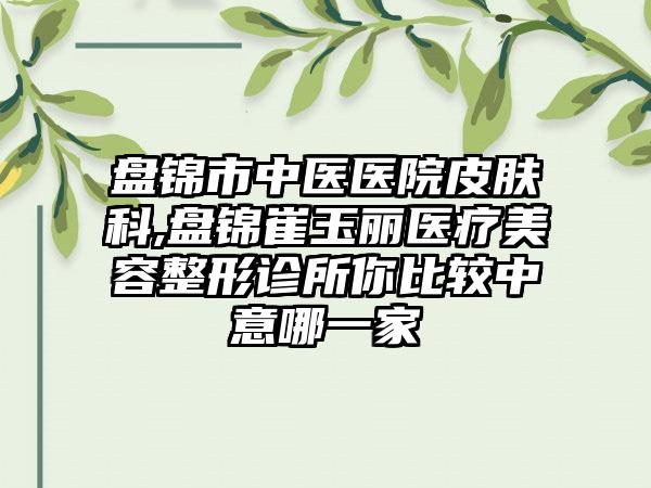 盘锦市中医医院皮肤科,盘锦崔玉丽医疗美容整形诊所你比较中意哪一家