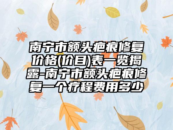 南宁市额头疤痕修复价格(价目)表一览揭露-南宁市额头疤痕修复一个疗程费用多少