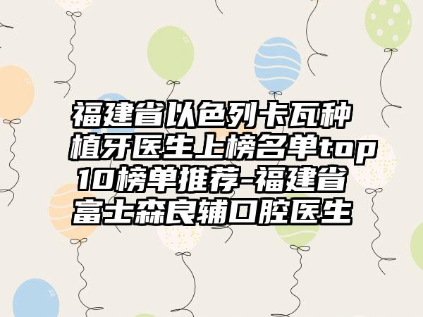 福建省以色列卡瓦种植牙医生上榜名单top10榜单推荐-福建省富士森良辅口腔医生