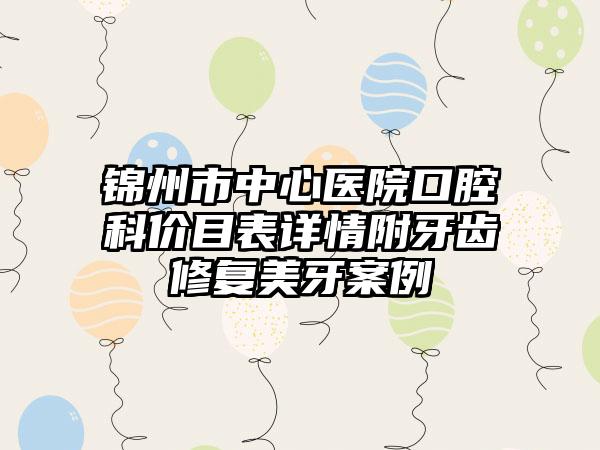 锦州市中心医院口腔科价目表详情附牙齿修复美牙案例
