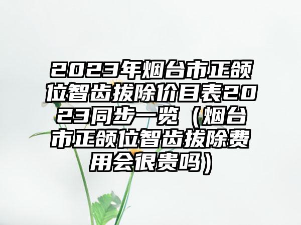 2023年烟台市正颌位智齿拔除价目表2023同步一览（烟台市正颌位智齿拔除费用会很贵吗）