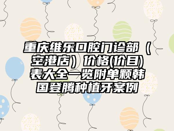 重庆维乐口腔门诊部（空港店）价格(价目)表大全一览附单颗韩国登腾种植牙案例