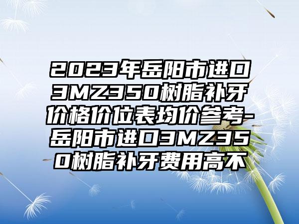 2023年岳阳市进口3MZ350树脂补牙价格价位表均价参考-岳阳市进口3MZ350树脂补牙费用高不