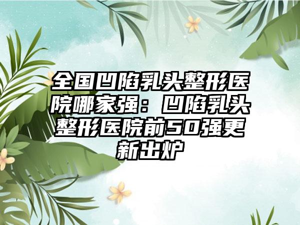 全国凹陷乳头整形医院哪家强：凹陷乳头整形医院前50强更新出炉