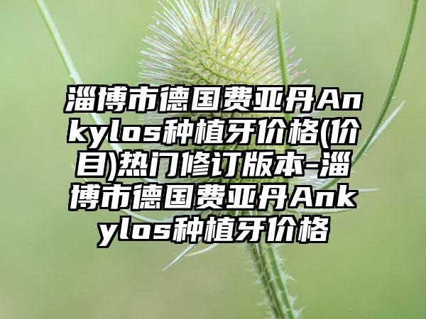 淄博市德国费亚丹Ankylos种植牙价格(价目)热门修订版本-淄博市德国费亚丹Ankylos种植牙价格
