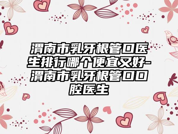 渭南市乳牙根管口医生排行哪个便宜又好-渭南市乳牙根管口口腔医生