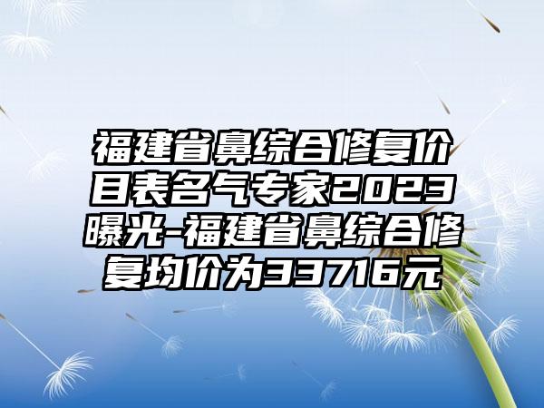 福建省鼻综合修复价目表名气专家2023曝光-福建省鼻综合修复均价为33716元