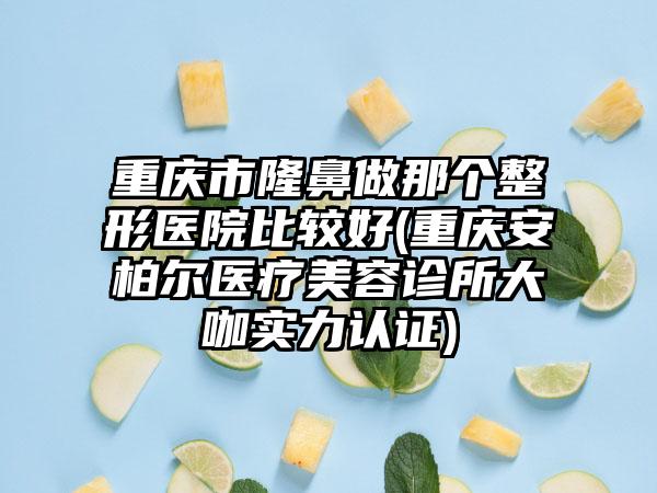 重庆市隆鼻做那个整形医院比较好(重庆安柏尔医疗美容诊所大咖实力认证)