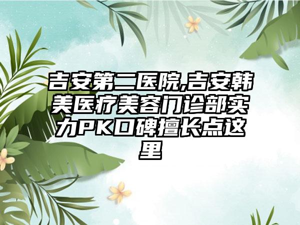 吉安第二医院,吉安韩美医疗美容门诊部实力PK口碑擅长点这里