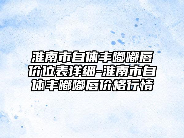 淮南市自体丰嘟嘟唇价位表详细-淮南市自体丰嘟嘟唇价格行情