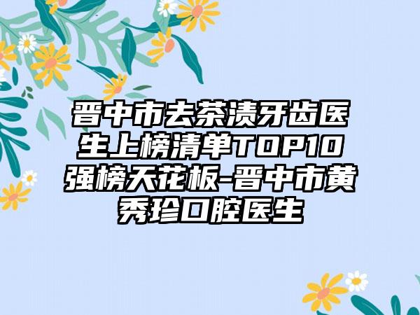 晋中市去茶渍牙齿医生上榜清单TOP10强榜天花板-晋中市黄秀珍口腔医生