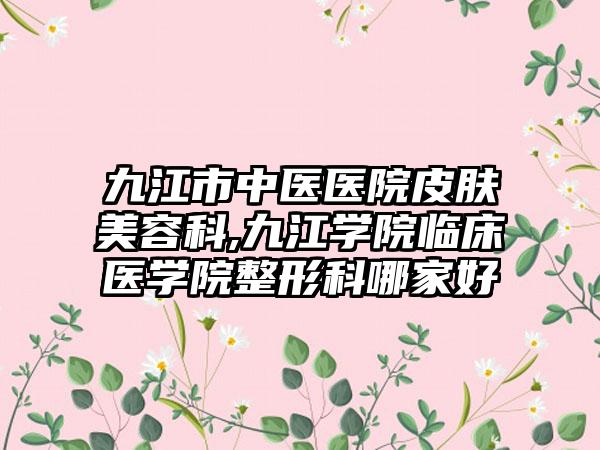 九江市中医医院皮肤美容科,九江学院临床医学院整形科哪家好