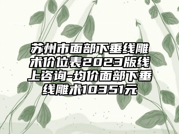 苏州市面部下垂线雕术价位表2023版线上咨询-均价面部下垂线雕术10351元