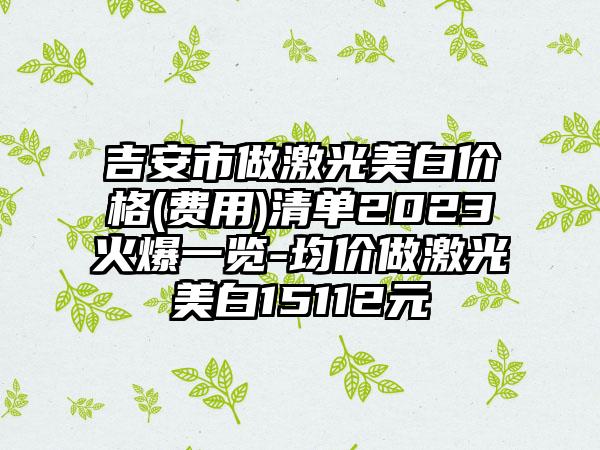 吉安市做激光美白价格(费用)清单2023火爆一览-均价做激光美白15112元