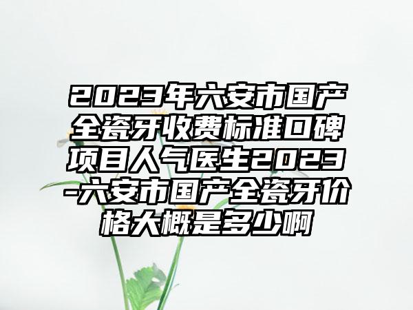 2023年六安市国产全瓷牙收费标准口碑项目人气医生2023-六安市国产全瓷牙价格大概是多少啊