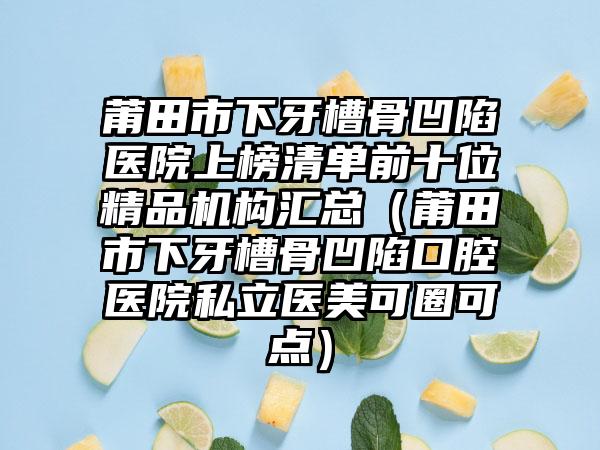 莆田市下牙槽骨凹陷医院上榜清单前十位精品机构汇总（莆田市下牙槽骨凹陷口腔医院私立医美可圈可点）
