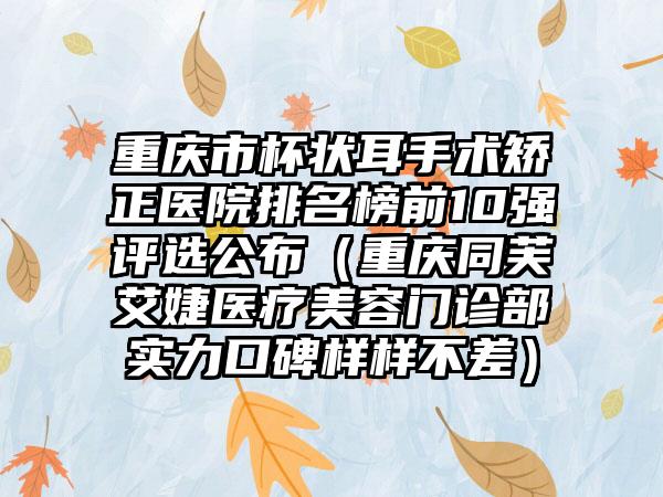 重庆市杯状耳手术矫正医院排名榜前10强评选公布（重庆同芙艾婕医疗美容门诊部实力口碑样样不差）