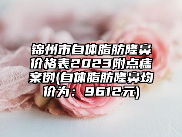 锦州市自体脂肪隆鼻价格表2023附点痣案例(自体脂肪隆鼻均价为：9612元)