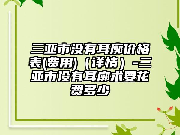 三亚市没有耳廓价格表(费用)（详情）-三亚市没有耳廓术要花费多少