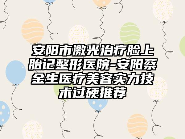 安阳市激光治疗脸上胎记整形医院-安阳蔡金生医疗美容实力技术过硬推荐