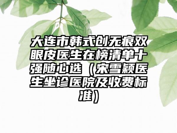 大连市韩式创无痕双眼皮医生在榜清单十强随心选（宋雪颖医生坐诊医院及收费标准）