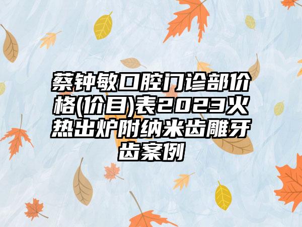 蔡钟敏口腔门诊部价格(价目)表2023火热出炉附纳米齿雕牙齿案例