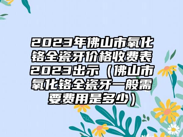 2023年佛山市氧化铬全瓷牙价格收费表2023出示（佛山市氧化铬全瓷牙一般需要费用是多少）