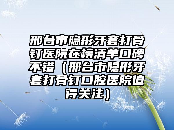 邢台市隐形牙套打骨钉医院在榜清单口碑不错（邢台市隐形牙套打骨钉口腔医院值得关注）