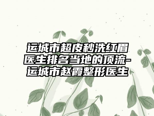 运城市超皮秒洗红眉医生排名当地的顶流-运城市赵霞整形医生