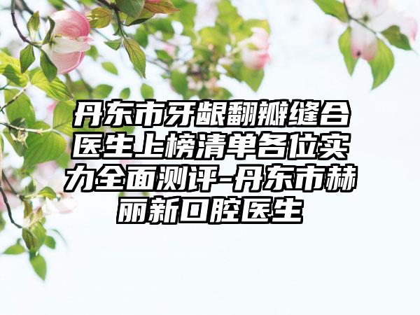 丹东市牙龈翻瓣缝合医生上榜清单各位实力全面测评-丹东市赫丽新口腔医生