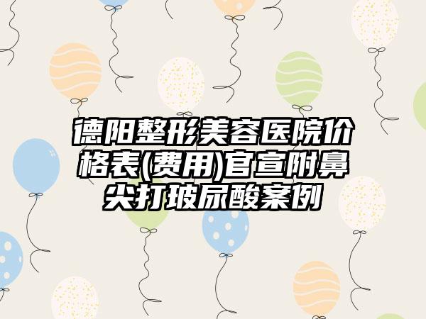 德阳整形美容医院价格表(费用)官宣附鼻尖打玻尿酸案例