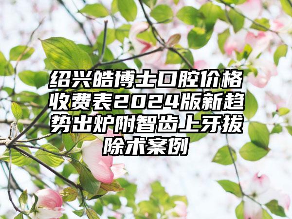 绍兴皓博士口腔价格收费表2024版新趋势出炉附智齿上牙拔除术案例