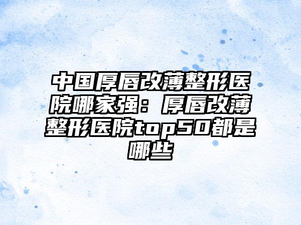 中国厚唇改薄整形医院哪家强：厚唇改薄整形医院top50都是哪些